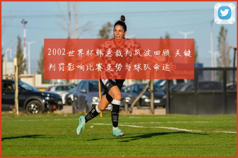 2002世界杯韩意裁判风波回顾 关键判罚影响比赛走势与球队命运