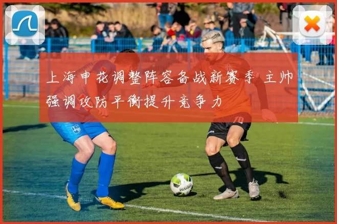 上海申花调整阵容备战新赛季 主帅强调攻防平衡提升竞争力