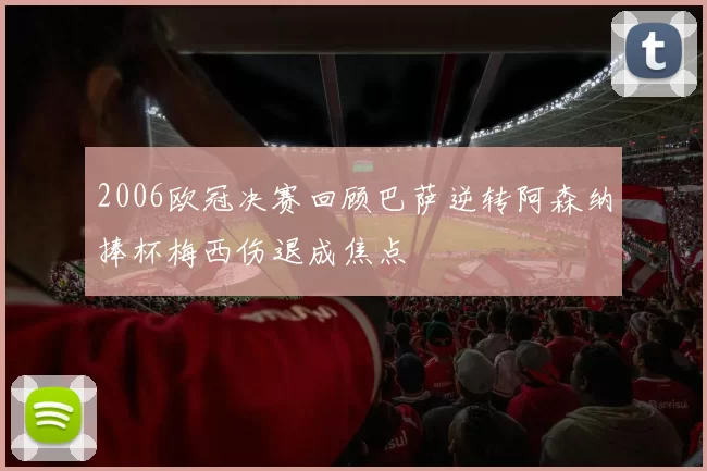 2006欧冠决赛回顾巴萨逆转阿森纳捧杯梅西伤退成焦点