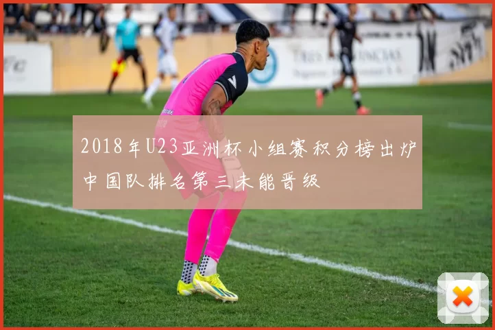 2018年U23亚洲杯小组赛积分榜出炉中国队排名第三未能晋级