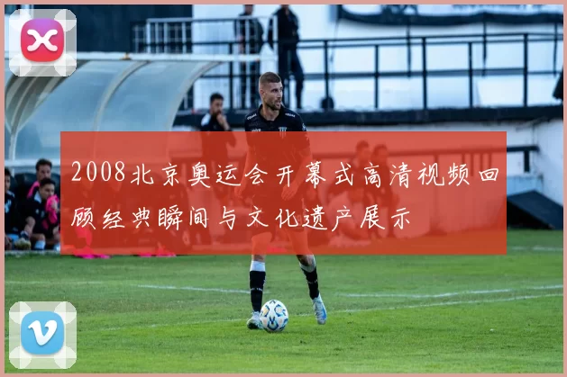 2008北京奥运会开幕式高清视频回顾经典瞬间与文化遗产展示