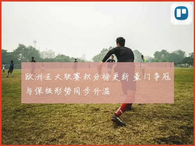 欧洲五大联赛积分榜更新 豪门争冠与保级形势同步升温