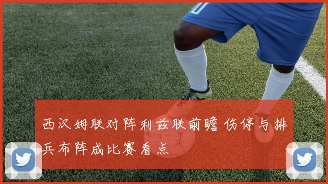 西汉姆联对阵利兹联前瞻 伤停与排兵布阵成比赛看点
