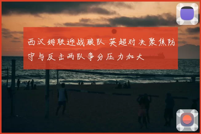 西汉姆联迎战狼队 英超对决聚焦防守与反击两队争分压力加大
