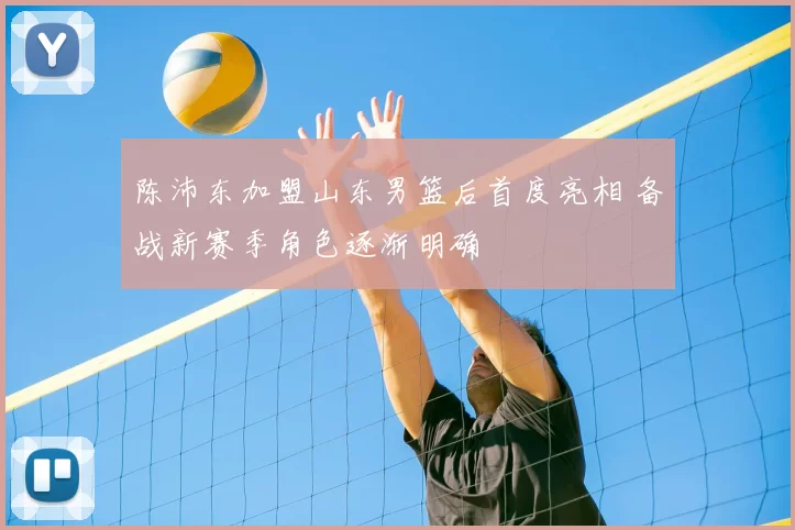 陈沛东加盟山东男篮后首度亮相 备战新赛季角色逐渐明确