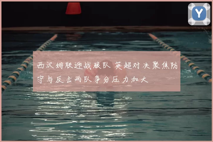 西汉姆联迎战狼队 英超对决聚焦防守与反击两队争分压力加大