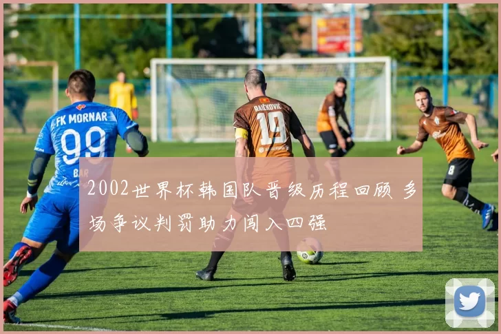 2002世界杯韩国队晋级历程回顾 多场争议判罚助力闯入四强