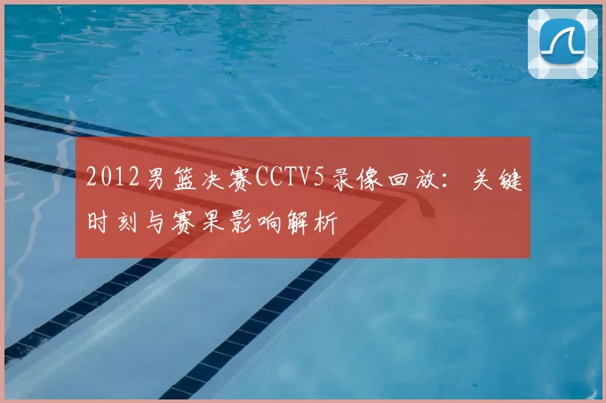 2012男篮决赛CCTV5录像回放：关键时刻与赛果影响解析