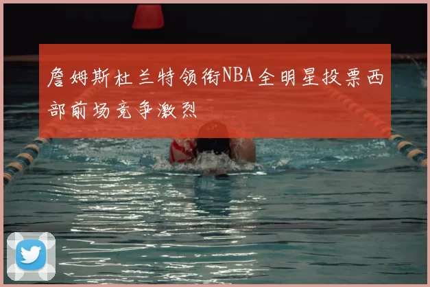 詹姆斯杜兰特领衔NBA全明星投票西部前场竞争激烈