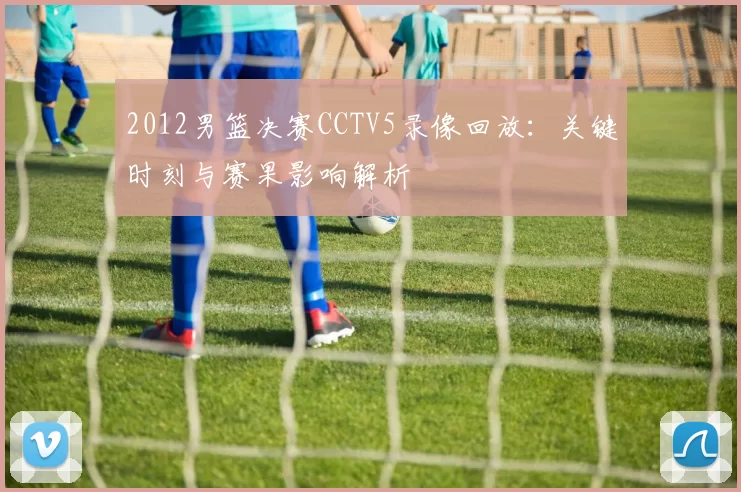 2012男篮决赛CCTV5录像回放：关键时刻与赛果影响解析