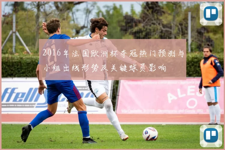2016年法国欧洲杯夺冠热门预测与小组出线形势及关键球员影响