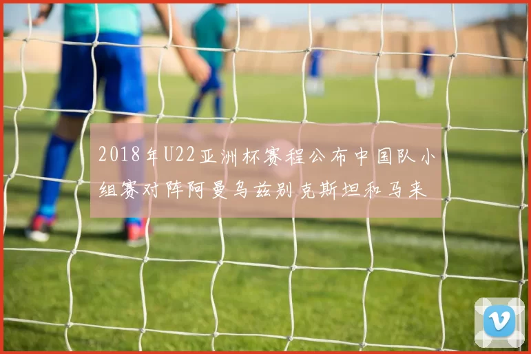 2018年U22亚洲杯赛程公布中国队小组赛对阵阿曼乌兹别克斯坦和马来西亚
