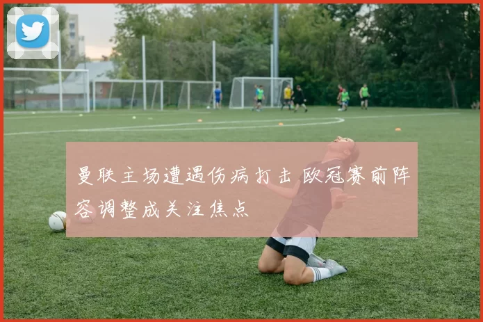 曼联主场遭遇伤病打击 欧冠赛前阵容调整成关注焦点