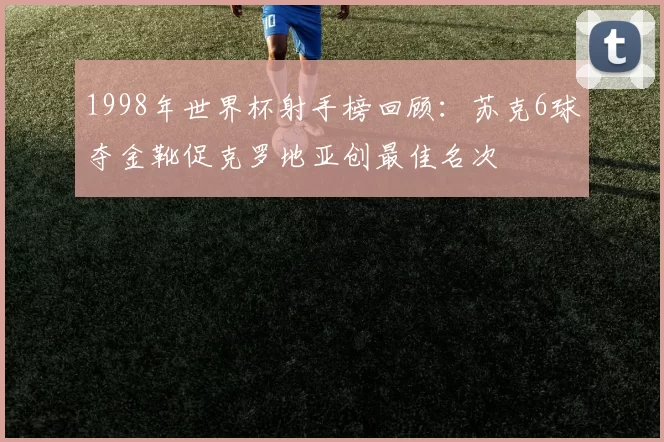 1998年世界杯射手榜回顾：苏克6球夺金靴促克罗地亚创最佳名次