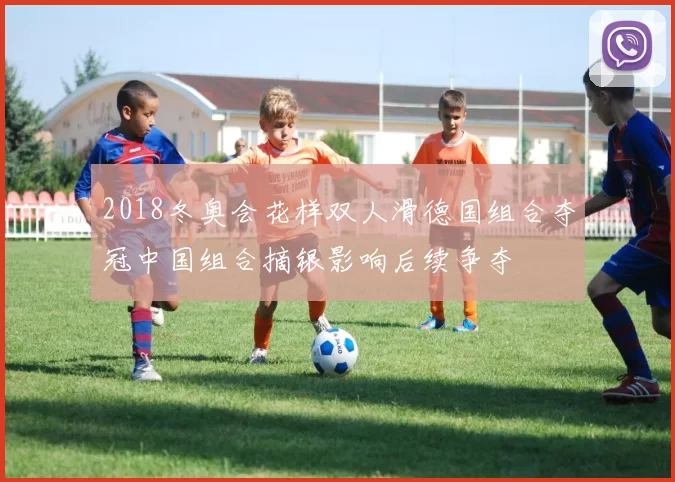 2018冬奥会花样双人滑德国组合夺冠中国组合摘银影响后续争夺