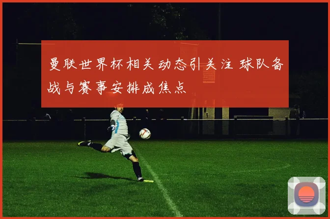 曼联世界杯相关动态引关注 球队备战与赛事安排成焦点