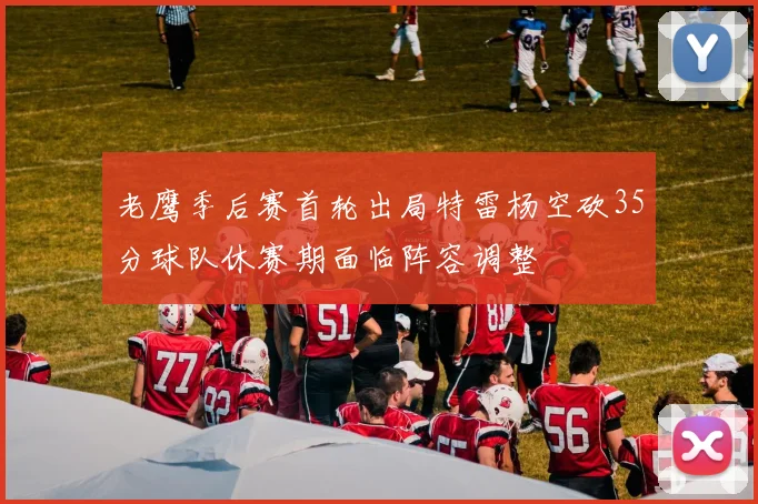 老鹰季后赛首轮出局特雷杨空砍35分球队休赛期面临阵容调整