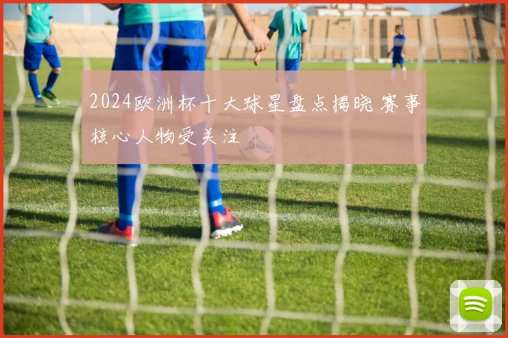 2024欧洲杯十大球星盘点揭晓 赛事核心人物受关注