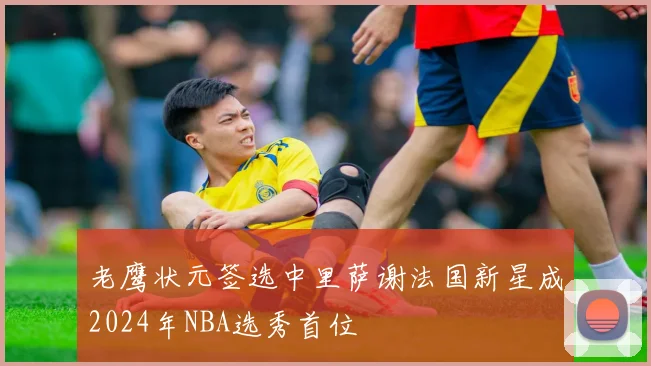 老鹰状元签选中里萨谢法国新星成2024年NBA选秀首位