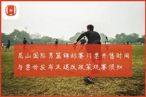 昆山国际男篮锦标赛门票开售时间与票价发布及退改政策观赛须知