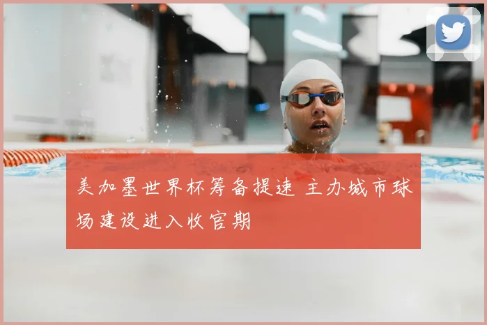 美加墨世界杯筹备提速 主办城市球场建设进入收官期
